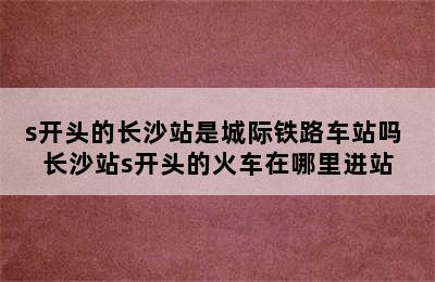 s开头的长沙站是城际铁路车站吗 长沙站s开头的火车在哪里进站